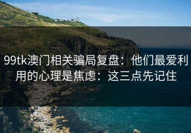 99tk澳门相关骗局复盘：他们最爱利用的心理是焦虑：这三点先记住