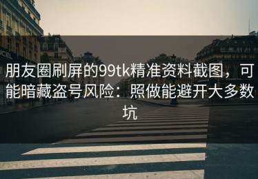 朋友圈刷屏的99tk精准资料截图，可能暗藏盗号风险：照做能避开大多数坑