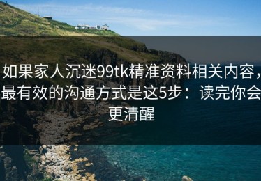 如果家人沉迷99tk精准资料相关内容，最有效的沟通方式是这5步：读完你会更清醒