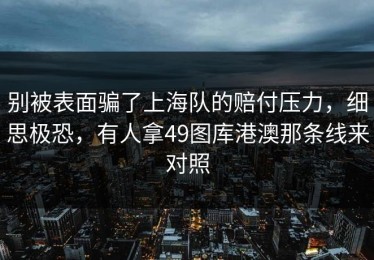 别被表面骗了上海队的赔付压力，细思极恐，有人拿49图库港澳那条线来对照