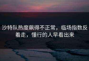 沙特队热度飙得不正常，临场指数反着走，懂行的人早看出来