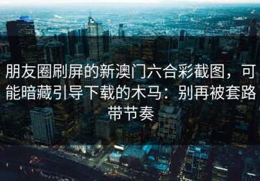 朋友圈刷屏的新澳门六合彩截图，可能暗藏引导下载的木马：别再被套路带节奏