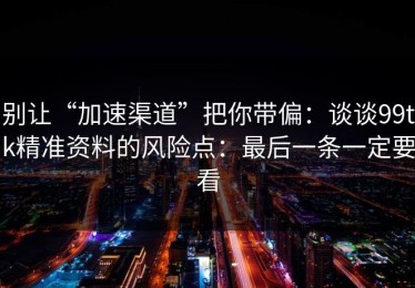 别让“加速渠道”把你带偏：谈谈99tk精准资料的风险点：最后一条一定要看