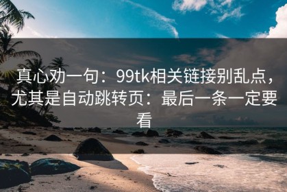 真心劝一句：99tk相关链接别乱点，尤其是自动跳转页：最后一条一定要看