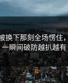 恩比德被换下那刻全场愣住，理由更一瞬间破防越扒越有