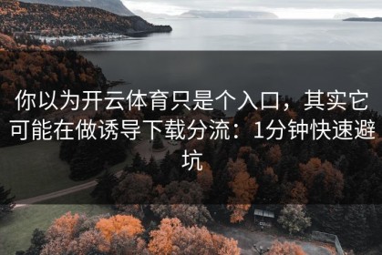 你以为开云体育只是个入口，其实它可能在做诱导下载分流：1分钟快速避坑