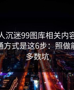 如果家人沉迷99图库相关内容，最有效的沟通方式是这6步：照做能避开大多数坑