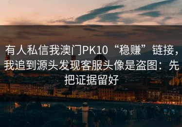 有人私信我澳门PK10“稳赚”链接，我追到源头发现客服头像是盗图：先把证据留好