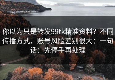 你以为只是转发99tk精准资料？不同传播方式，账号风险差别很大：一句话：先停手再处理