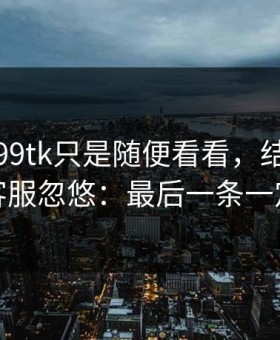 我以为99tk只是随便看看，结果差点被假客服忽悠：最后一条一定要看