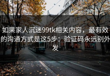 如果家人沉迷99tk相关内容，最有效的沟通方式是这5步：验证码永远别外发
