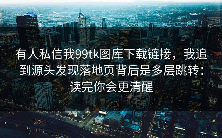 有人私信我99tk图库下载链接，我追到源头发现落地页背后是多层跳转：读完你会更清醒