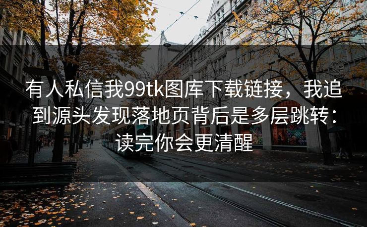 有人私信我99tk图库下载链接，我追到源头发现落地页背后是多层跳转：读完你会更清醒