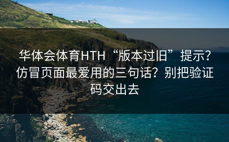 华体会体育HTH“版本过旧”提示？仿冒页面最爱用的三句话？别把验证码交出去