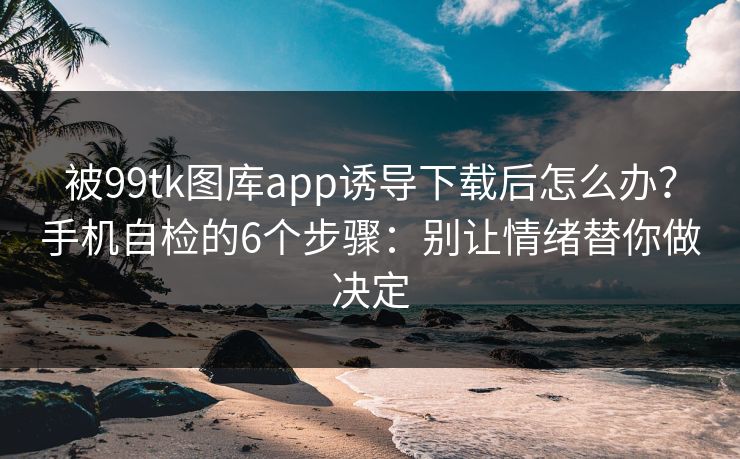 被99tk图库app诱导下载后怎么办?手机自检的6个步骤:别让情绪替你做决定 被99tk图库app诱导下载后怎么办?手机自检的6个步骤:别让情绪替你做决定
