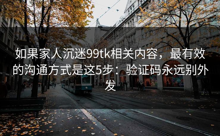 如果家人沉迷99tk相关内容，最有效的沟通方式是这5步：验证码永远别外发