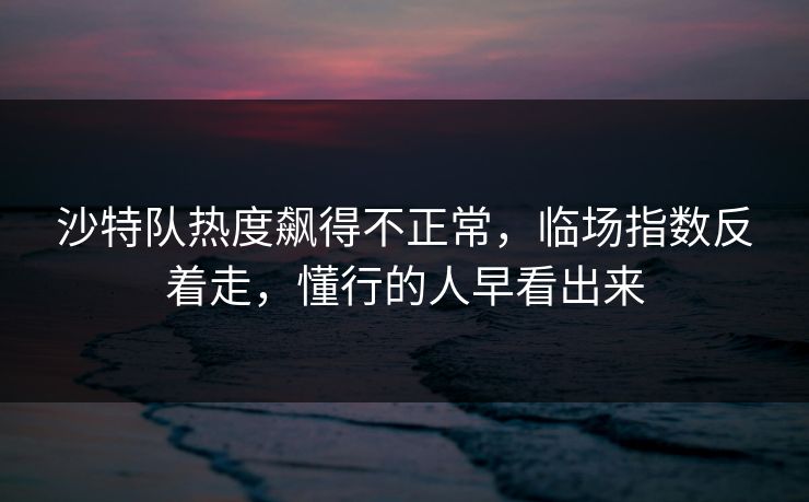 沙特队热度飙得不正常，临场指数反着走，懂行的人早看出来