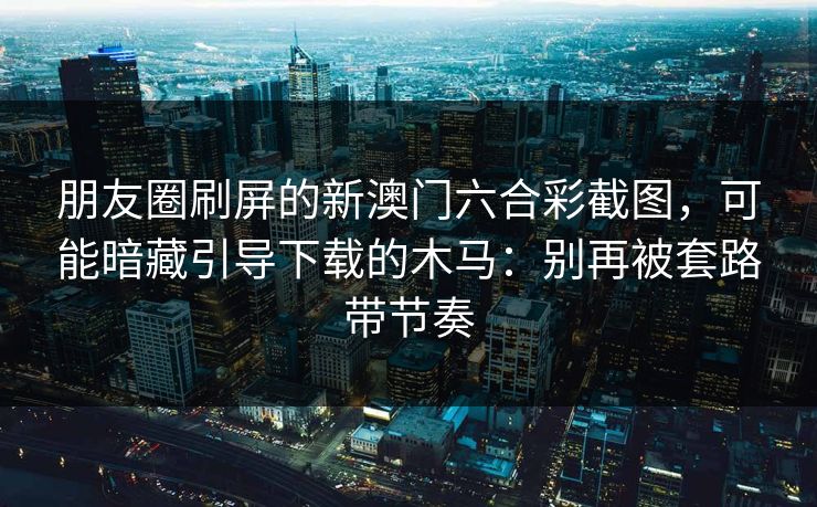 朋友圈刷屏的新澳门六合彩截图，可能暗藏引导下载的木马：别再被套路带节奏