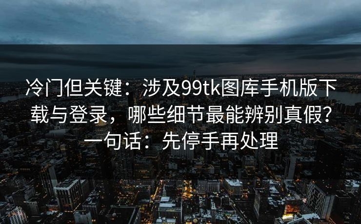 冷门但关键:涉及99tk图库手机版下载与登录,哪些细节最能辨别真假?一句话:先停手再处理 冷门但关键:涉及99tk图库手机版下载与登录,哪些细节最能辨别真假?一句话:先停手再处理