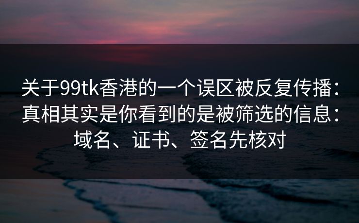 关于99tk香港的一个误区被反复传播：真相其实是你看到的是被筛选的信息：域名、证书、签名先核对