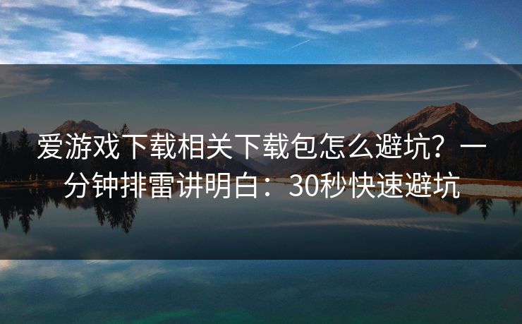 爱游戏下载相关下载包怎么避坑？一分钟排雷讲明白：30秒快速避坑
