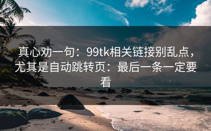 真心劝一句：99tk相关链接别乱点，尤其是自动跳转页：最后一条一定要看