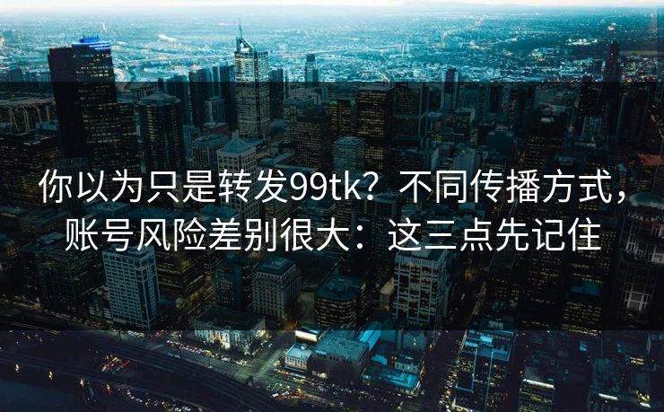 你以为只是转发99tk？不同传播方式，账号风险差别很大：这三点先记住