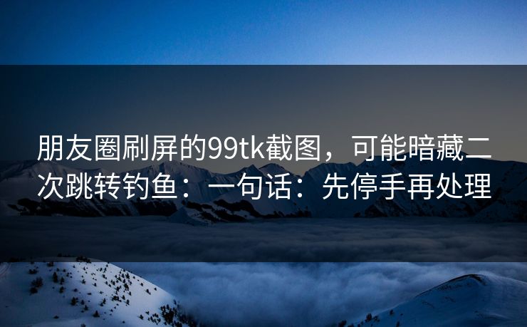 朋友圈刷屏的99tk截图，可能暗藏二次跳转钓鱼：一句话：先停手再处理
