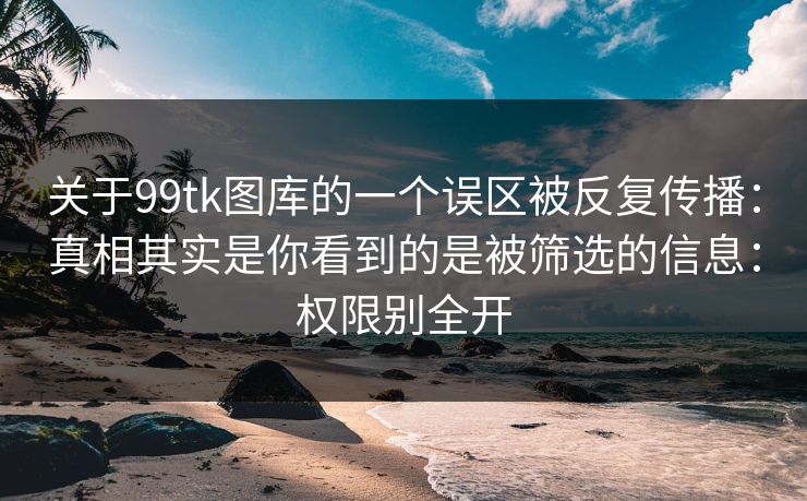 关于99tk图库的一个误区被反复传播：真相其实是你看到的是被筛选的信息：权限别全开