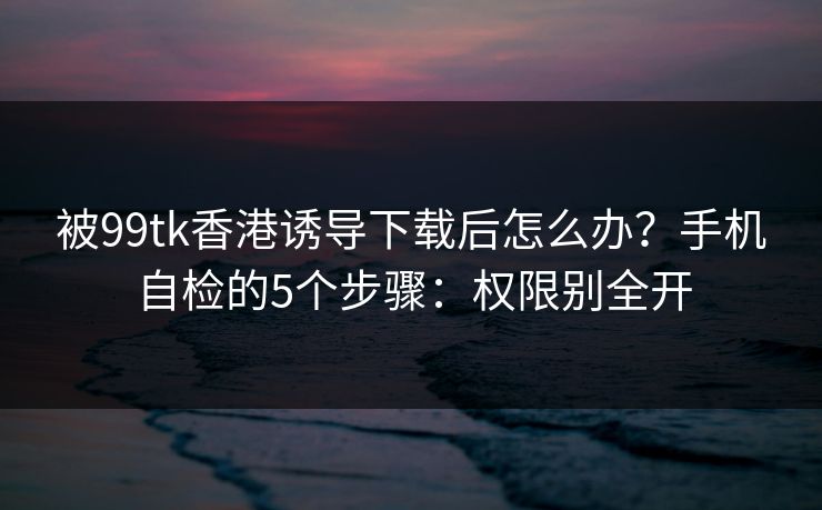被99tk香港诱导下载后怎么办?手机自检的5个步骤:权限别全开 被99tk香港诱导下载后怎么办?手机自检的5个步骤:权限别全开