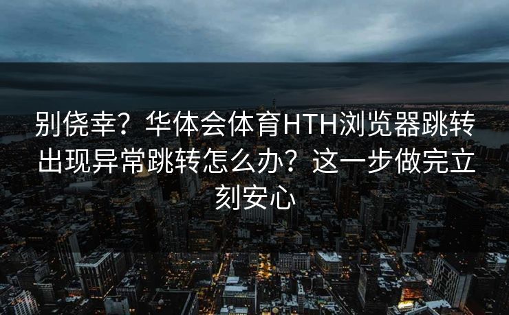 别侥幸?华体会体育HTH浏览器跳转出现异常跳转怎么办?这一步做完立刻安心 别侥幸?华体会体育HTH浏览器跳转出现异常跳转怎么办?这一步做完立刻安心