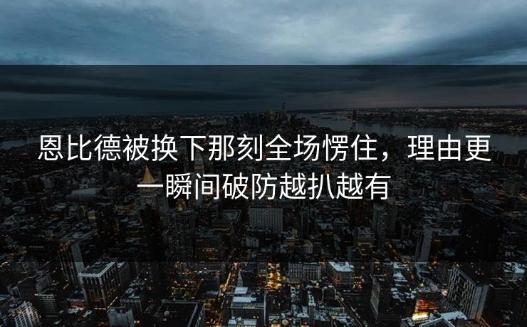 恩比德被换下那刻全场愣住，理由更一瞬间破防越扒越有