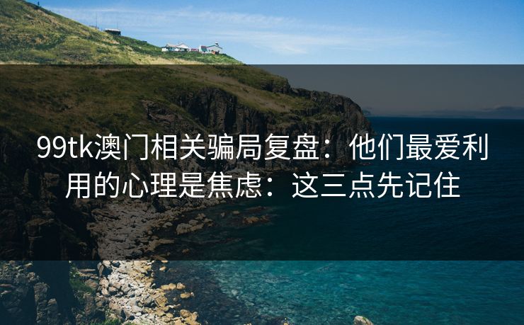 99tk澳门相关骗局复盘：他们最爱利用的心理是焦虑：这三点先记住