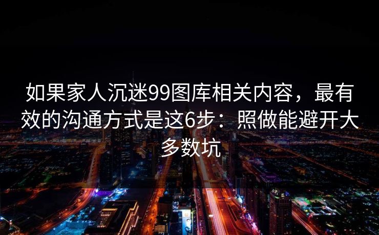 如果家人沉迷99图库相关内容,最有效的沟通方式是这6步:照做能避开大多数坑 如果家人沉迷99图库相关内容,最有效的沟通方式是这6步:照做能避开大多数坑