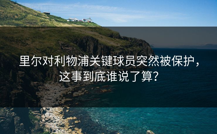 里尔对利物浦关键球员突然被保护，这事到底谁说了算？
