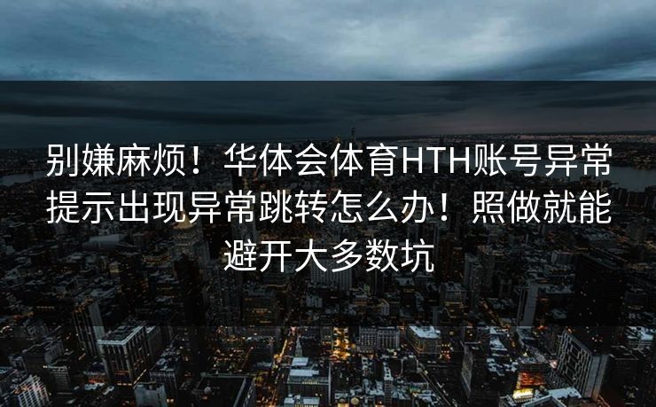别嫌麻烦!华体会体育HTH账号异常提示出现异常跳转怎么办!照做就能避开大多数坑 别嫌麻烦!华体会体育HTH账号异常提示出现异常跳转怎么办!照做就能避开大多数坑