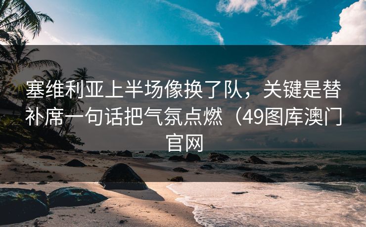 塞维利亚上半场像换了队，关键是替补席一句话把气氛点燃（49图库澳门官网