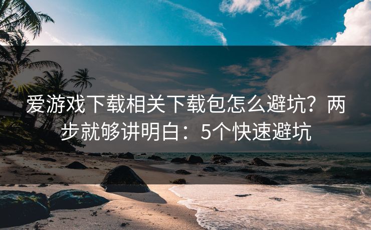 爱游戏下载相关下载包怎么避坑？两步就够讲明白：5个快速避坑