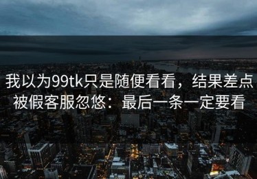 我以为99tk只是随便看看，结果差点被假客服忽悠：最后一条一定要看