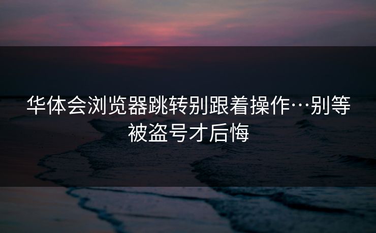 华体会浏览器跳转别跟着操作…别等被盗号才后悔